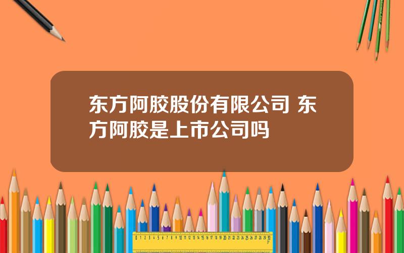 东方阿胶股份有限公司 东方阿胶是上市公司吗